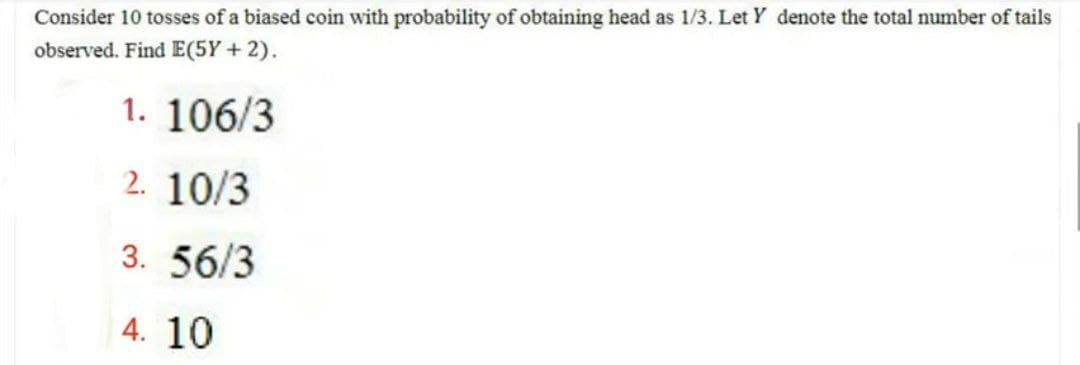 Consider 10 tosses of a biased coin with probability of obtaining head as 1/3. Let Y denote the total number of tails
observed. Find E(5Y+2).
1. 106/3
2. 10/3
3.56/3
4. 10