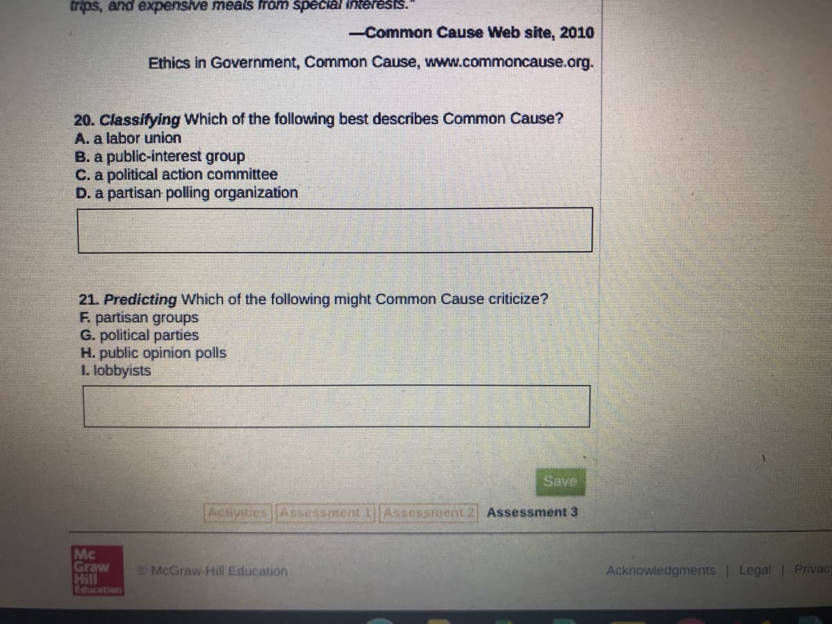 trips, and expensive meals from spečiál interests."
-Common Cause Web site, 2010
Ethics in Government, Common Cause, www.commoncause.org.
20. Classifying Which of the following best describes Common Cause?
A. a labor union
B. a public-interest group
C. a political action committee
D. a partisan polling organization
21. Predicting Which of the following might Common Cause criticize?
F. partisan groups
G. political parties
H. public opinion polls
1. lobbyists
Save
Activities Assessment 1Assessment 2 Assessment 3
Mc
Graw
Hill
Education
McGraw Hill Education
Acknowledgments | Legal 1 Privacy
