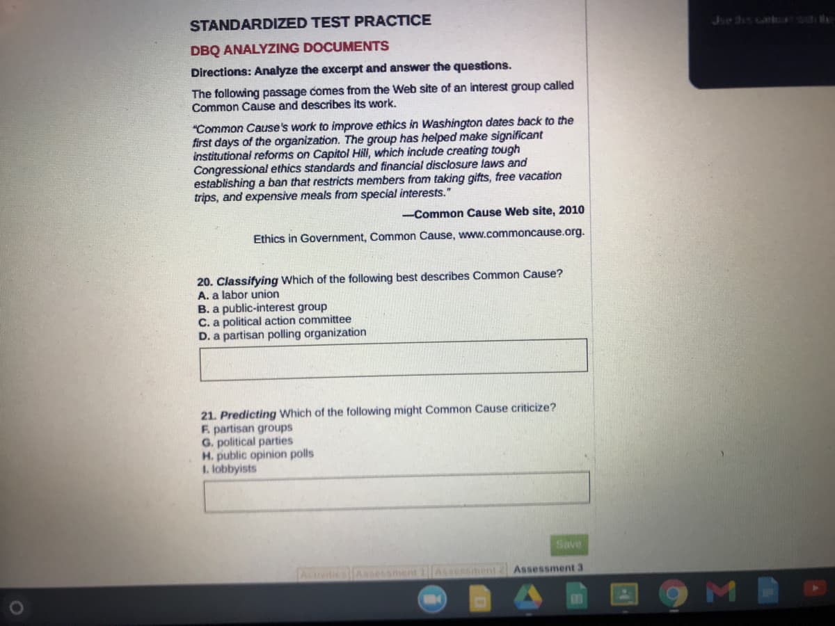 **STANDARDIZED TEST PRACTICE**

**DBQ ANALYZING DOCUMENTS**

**Directions:** Analyze the excerpt and answer the questions.

The following passage comes from the Web site of an interest group called Common Cause and describes its work.

“Common Cause’s work to improve ethics in Washington dates back to the first days of the organization. The group has helped make significant institutional reforms on Capitol Hill, which include creating tough Congressional ethics standards and financial disclosure laws and establishing a ban that restricts members from taking gifts, free vacation trips, and expensive meals from special interests.”

— Common Cause Web site, 2010

   Ethics in Government, Common Cause, www.commoncause.org.

**20. Classifying** Which of the following best describes Common Cause?
A. a labor union  
B. a public-interest group  
C. a political action committee  
D. a partisan polling organization  

**21. Predicting** Which of the following might Common Cause criticize?  
F. partisan groups  
G. political parties  
H. public opinion polls  
I. lobbyists  

*Image Description*: There are no graphs or diagrams in the image. The text consists of a passage describing the work of Common Cause, followed by two multiple-choice questions related to classifying and predicting aspects of this group.