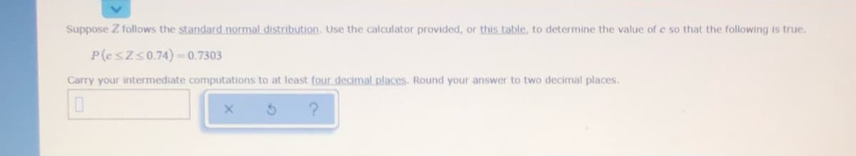 Suppose Z follows the standard normal distribution. Use the calculator provided, or this table, to determine the value of c so that the following is true.
P(esZs0.74) = 0.7303
Carry your intermediate computations to at least four decimal places. Round your answer to two decimal places.
