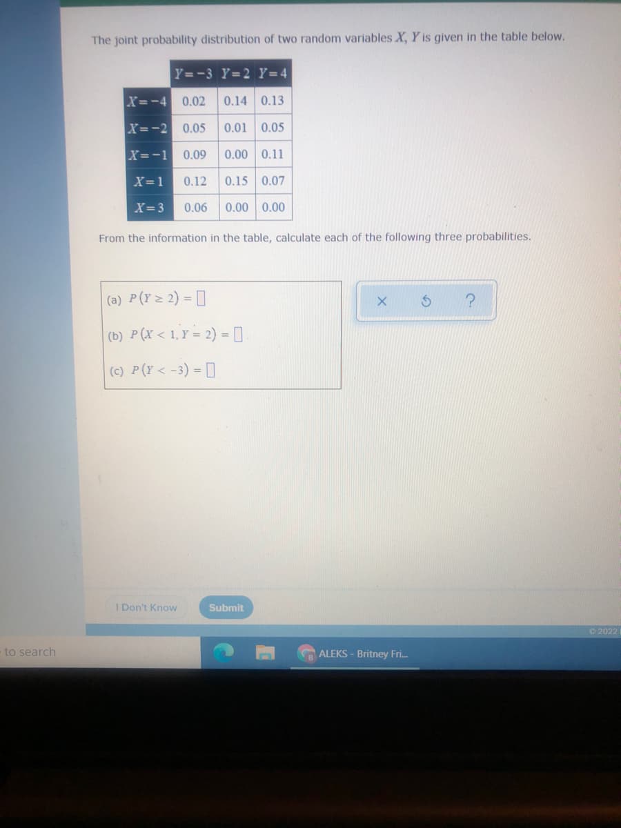 The joint probability distribution of two random variables X, Y is given in the table below.
Y=-3 Y=2 Y=4
X=-4 0.02
0.14 0.13
X=-2 0.05
0.01 0.05
X=-1 0.09
0.00 0.11
X=1
0.12
0.15 0.07
X= 3
0.06
0.00 0.00
From the information in the table, calculate each of the following three probabilities.
(a) P(Y> 2) = [
(b) P(X < 1,Y = 2) = |
(c) P(Y< -3) = []
I Don't Know
Submit
O 2022
to search
ALEKS - Britney Fri.
