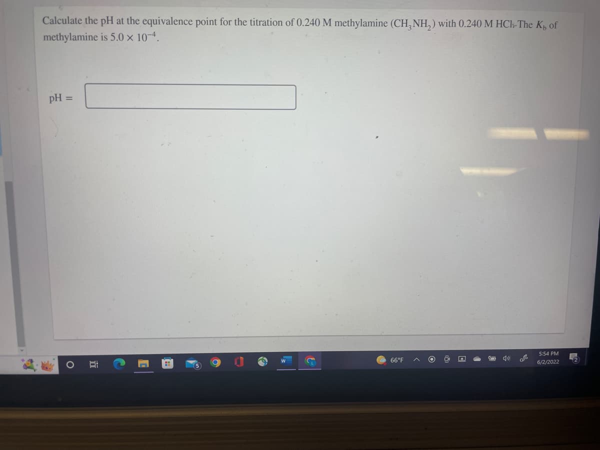 Calculate the pH at the equivalence point for the titration of 0.240 M methylamine (CH₂NH₂) with 0.240 M HCl-The K₂ of
methylamine is 5.0 × 10-4.
pH =
5:54 PM
O
66°F
6/2/2022
I