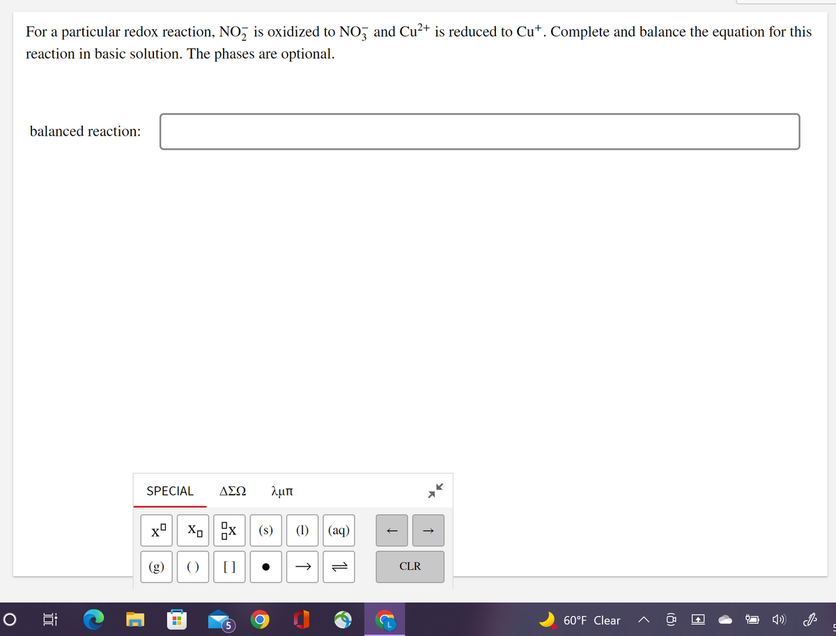 O
For a particular redox reaction, NO₂ is oxidized to NO3 and Cu²+ is reduced to Cut. Complete and balance the equation for this
reaction in basic solution. The phases are optional.
balanced reaction:
J
i
SPECIAL
Xº Xo
60
ΔΣΩ λμπ
0
0
() []
▬▬
X
(s) (1) (aq)
→>>
11
↑
CLR
↑
60°F Clear