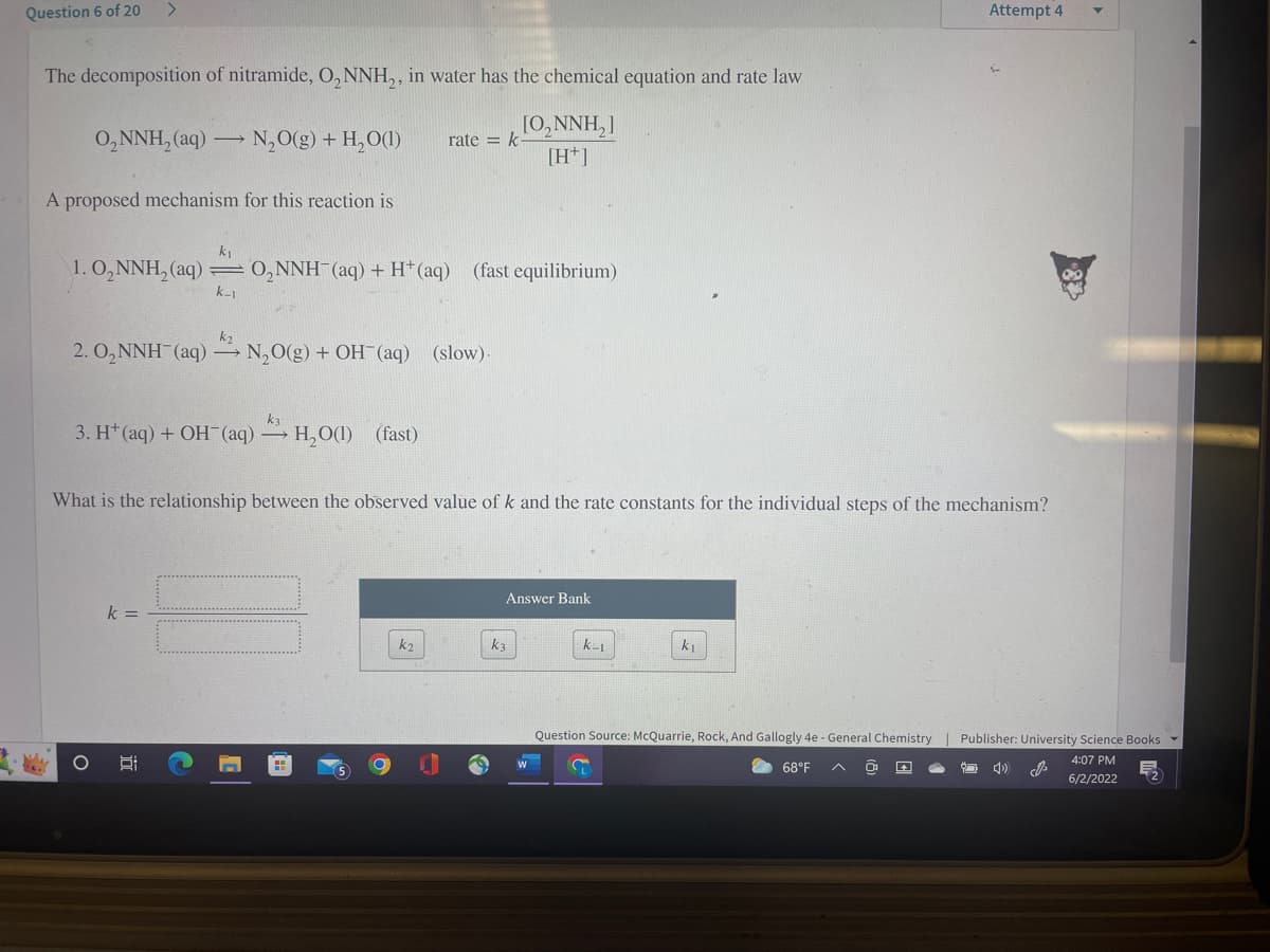 >
Question 6 of 20
Attempt 4
The decomposition of nitramide, O₂NNH₂, in water has the chemical equation and rate law
O₂NNH₂ (aq) → N₂O(g) + H₂O(1)
rate k
[0, NNH,]
[H+]
A proposed mechanism for this reaction is
k₁
1.0₂NNH₂ (aq) O₂NNH(aq) + H+ (aq)
(fast equilibrium)
k_1
k₂
2.0₂NNH(aq) →N₂O(g) + OH(aq) (slow).
k3
3. H+ (aq) + OH(aq) + H₂O(l) (fast)
What is the relationship between the observed value of k and the rate constants for the individual steps of the mechanism?
Answer Bank
k =
k₂
k₂
k=1
kı
Question Source: McQuarrie, Rock, And Gallogly 4e - General Chemistry | Publisher: University Science Books ▾
8:
68°F
0³
»
cill
4:07 PM
6/2/2022
O