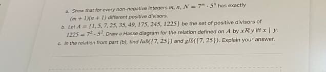 a. Show that for every non-negative integers m, n, N = 7.5" has exactly
(m + 1)(n+1) different positive divisors.
b. Let A = (1, 5, 7, 25, 35, 49, 175, 245, 1225) be the set of positive divisors of
1225=72-5². Draw a Hasse diagram for the relation defined on A by xRy iff x | y.
c. In the relation from part (b), find lub([7, 25]) and glb({7, 25}). Explain your answer.