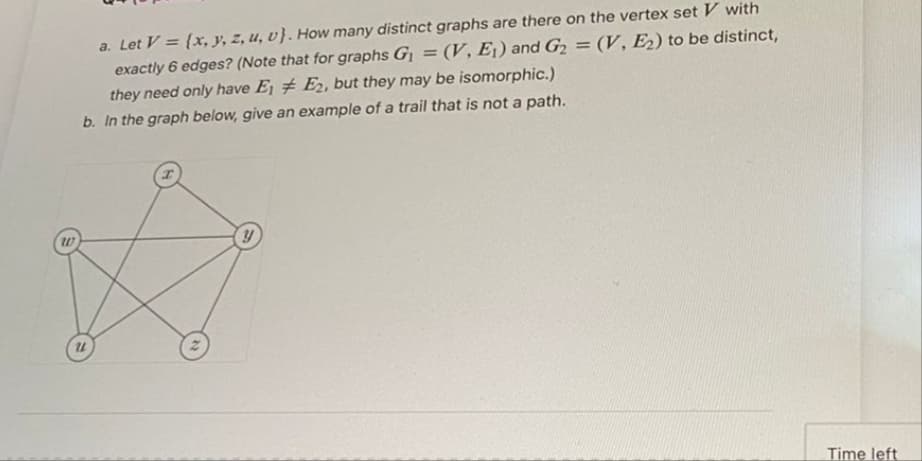 a. Let V = (x, y, z, u, v). How many distinct graphs are there on the vertex set V with
exactly 6 edges? (Note that for graphs G₁ = (V, E₁) and G₂ = (V, E₂) to be distinct,
they need only have E1 E2, but they may be isomorphic.)
b. In the graph below, give an example of a trail that is not a path.
W
y
U1
Time left