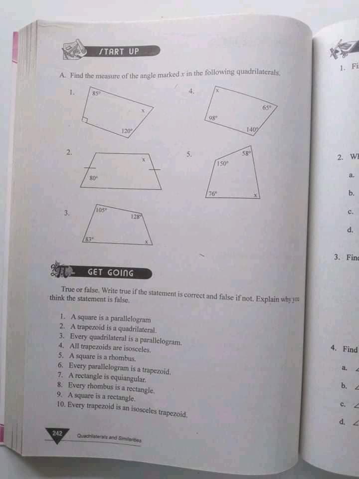 START UP
1. Fi
A. Find the measure of the angle marked x in the following quadrilaterals,
1.
85
4.
65
98
120
1409
2.
5.
58
2. WE
150
a.
80
76
b.
105
3.
128
83
3. Finc
GET GOING
True or false. Write true if the statement is correct and false if not, Explain why you
think the statement is false.
1. A square is a parallelogram
2. A trapezoid is a quadrilateral.
3. Every quadrilateral is a parallelogram.
4. All trapezoids are isosceles.
5. A square is a rhombus.
6. Every parallelogram is a trapezoid.
7. A rectangle is equiangular.
8. Every rhombus is a rectangle.
9. A square is a rectangle.
10. Every trapezoid is an isosceles trapezoid.
4. Find
a.
b.
c.
d. 2
242
Quadnilaterals and Similarbes
