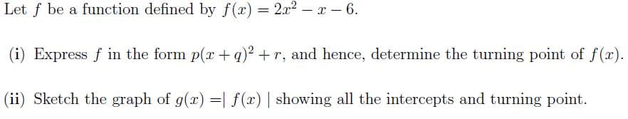 Let f be a function defined by f(x) = 2x² - x - 6.
(i) Express f in the form p(x +q)2 +r, and hence, determine the turning point of f(x).
(ii) Sketch the graph of g(x) = f(x) | showing all the intercepts and turning point.