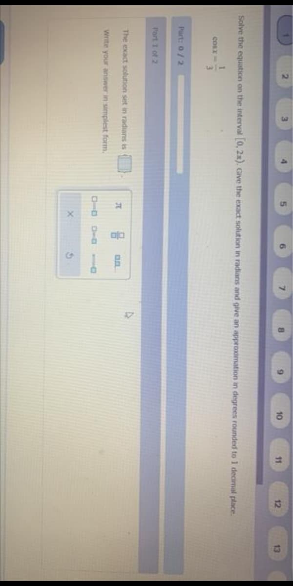 2.
5.
9.
10
11
12
13
Solve the equation on the interval 0, 2x). Gve the exact solution in radians and give an approximation in degrees rounded to 1 decimal place.
3.
Part: 0/2
Port 1 of 2
The exact solution set in radians is
JC
Write your answer in simplest form.
