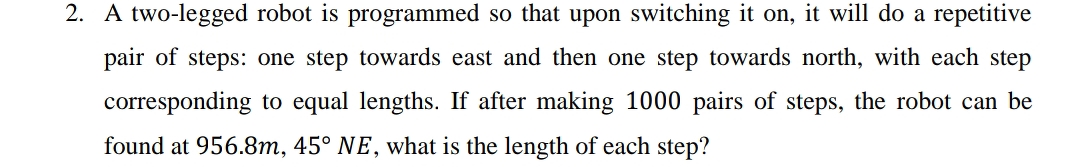 2. A two-legged robot is programmed so that upon switching it on, it will do a repetitive
pair of steps: one step towards east and then one step towards north, with each step
corresponding to equal lengths. If after making 1000 pairs of steps, the robot can be
found at 956.8m, 45° NE, what is the length of each step?
