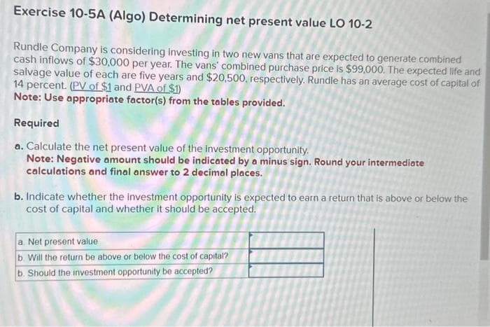 Exercise 10-5A (Algo) Determining net present value LO 10-2
Rundle Company is considering investing in two new vans that are expected to generate combined
cash inflows of $30,000 per year. The vans' combined purchase price is $99,000. The expected life and
salvage value of each are five years and $20,500, respectively. Rundle has an average cost of capital of
14 percent. (PV of $1 and PVA of $1)
Note: Use appropriate factor(s) from the tables provided.
Required
a. Calculate the net present value of the investment opportunity.
Note: Negative amount should be indicated by a minus sign. Round your intermediate
calculations and final answer to 2 decimal places.
b. Indicate whether the investment opportunity is expected to earn a return that is above or below the
cost of capital and whether it should be accepted.
a. Net present value
b. Will the return be above or below the cost of capital?
b. Should the investment opportunity be accepted?