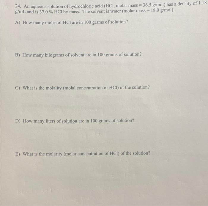 24. An aqueous solution of hydrochloric acid (HCl, molar mass = 36.5 g/mol) has a density of 1.18
g/mL and is 37.0 % HCl by mass. The solvent is water (molar mass= 18.0 g/mol).
A) How many moles of HCI are in 100 grams of solution?
B) How many kilograms of solvent are in 100 grams of solution?
C) What is the molality (molal concentration of HCI) of the solution?
D) How many liters of solution are in 100 grams of solution?
E) What is the molarity (molar concentration of HCI) of the solution?