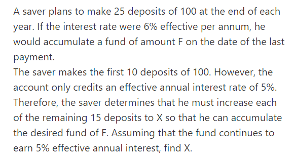 A saver plans to make 25 deposits of 100 at the end of each
year. If the interest rate were 6% effective per annum, he
would accumulate a fund of amount F on the date of the last
payment.
The saver makes the first 10 deposits of 100. However, the
account only credits an effective annual interest rate of 5%.
Therefore, the saver determines that he must increase each
of the remaining 15 deposits to X so that he can accumulate
the desired fund of F. Assuming that the fund continues to
earn 5% effective annual interest, find X.