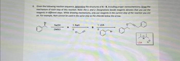 6. Given the following reaction sequence, determine the structures of A-B, including proper stereochemistry. Draw the
mechanism of each step of this reaction. Note: the 1. and 2. Designations beside reagents denotes that you use the
reagents in different steps. While drawing mechanisms, only use reagents in the current step of the reaction you are
on. For example, NoH connot be used in the same step as the chloride below the arrow.
1. LDA
B
d=ano
2
NaOH
DMSO
A
1. NaH
2
Br
LDA
%