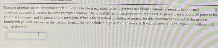 The rate of return on the common stock of Flowers by Flo is expected to be 14 percent in a boom economy, 8 percent in a normal
economy, and only 2 percent in a recessionary economy. The probabilities of these economic states are 10 percent for a boom, 50 percent for
a normal economy, and 40 percent for a recession. What is the standard deviation of returns for this investment? Round to the nearset
hundredth percent. Answer in the percent format. Do not include % sign in your answer (l.e. If your answer is 4.33%, type 4.33 without a %
sign at the end.)