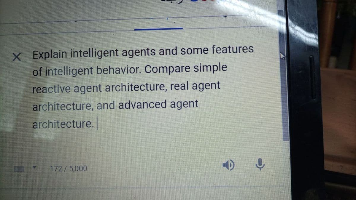 X Explain intelligent agents and some features
of intelligent behavior. Compare simple
reactive agent architecture, real agent
architecture, and advanced agent
architecture.
172/5,000