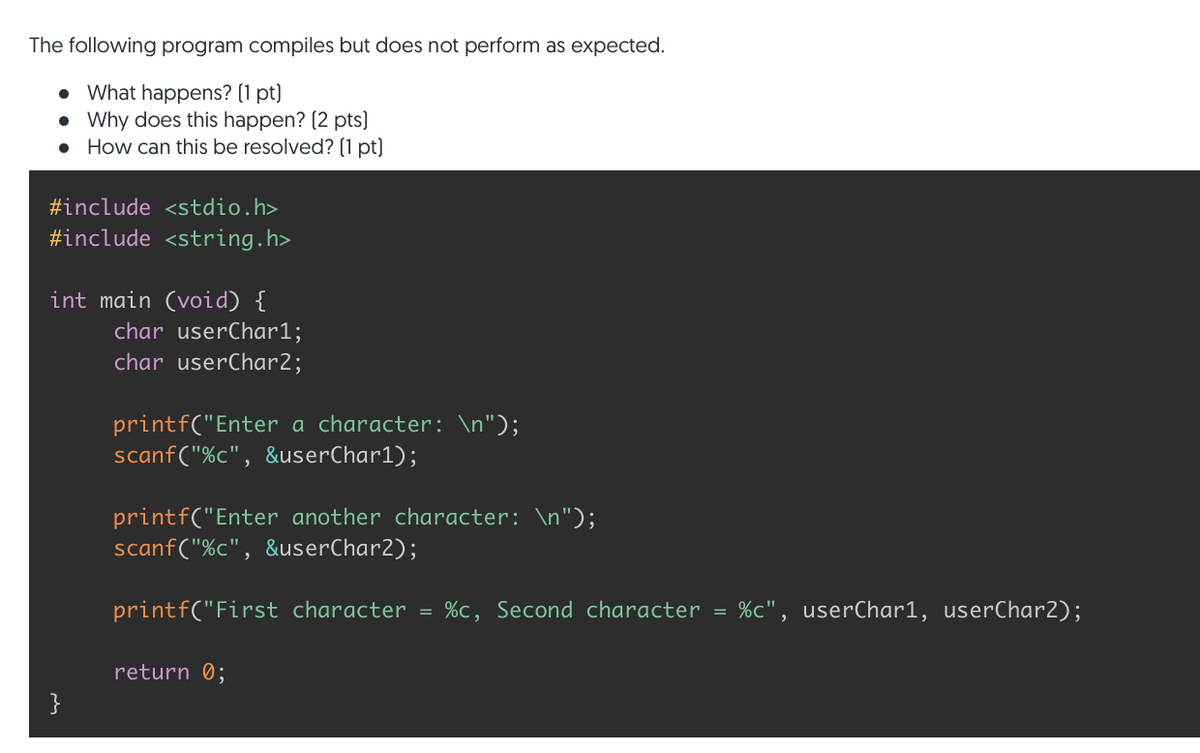 The following program compiles but does not perform as expected.
• What happens? (1 pt)
• Why does this happen? (2 pts)
How can this be resolved? (1 pt)
#include <stdio.h>
#include <string.h>
int main (void) {
char userChar1;
char userChar2;
printf("Enter a character: \n");
scanf("%c", &userChar1);
printf("Enter another character: \n");
scanf("%c", &userChar2);
printf("First character = %c, Second character = %c", userChar1, userChar2);
return 0;
}
