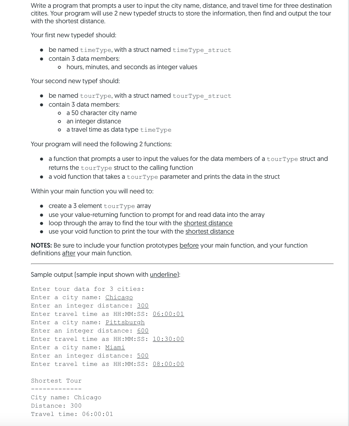 Write a program that prompts a user to input the city name, distance, and travel time for three destination
citites. Your program will use 2 new typedef structs to store the information, then find and output the tour
with the shortest distance.
Your first new typedef should:
• be named timeType, with a struct named timeType_struct
contain 3 data members:
o hours, minutes, and seconds as integer values
Your second new typef should:
• be named tourType, with a struct named tourType_struct
contain 3 data members:
o a 50 character city name
an integer distance
o a travel time as data type timeType
Your program will need the following 2 functions:
a function that prompts a user to input the values for the data members of a tourType struct and
returns the tourType struct to the calling function
• a void function that takes a tourType parameter and prints the data in the struct
Within your main function you will need to:
create a 3 element tourType array
use your value-returning function to prompt for and read data into the array
• loop through the array to find the tour with the shortest distance
use your void function to print the tour with the shortest distance
NOTES: Be sure to include your function prototypes before your main function, and your function
definitions after your main function.
Sample output (sample input shown with underline):
Enter tour data for 3 cities:
Enter a city name: Chicago
Enter an integer distance: 300
Enter travel time as HH:MM:SS: 06:00: 01
Enter a city name: Pittsburgh
Enter an integer distance: 600
Enter travel time as HH:MM:SS: 10:30:00
Enter a city name: Miami
Enter an integer distance: 500
Enter travel time as HH:MM:SS: 08:00:00
Shortest Tour
City name: Chicago
Distance: 300
Travel time: 06:00:01
