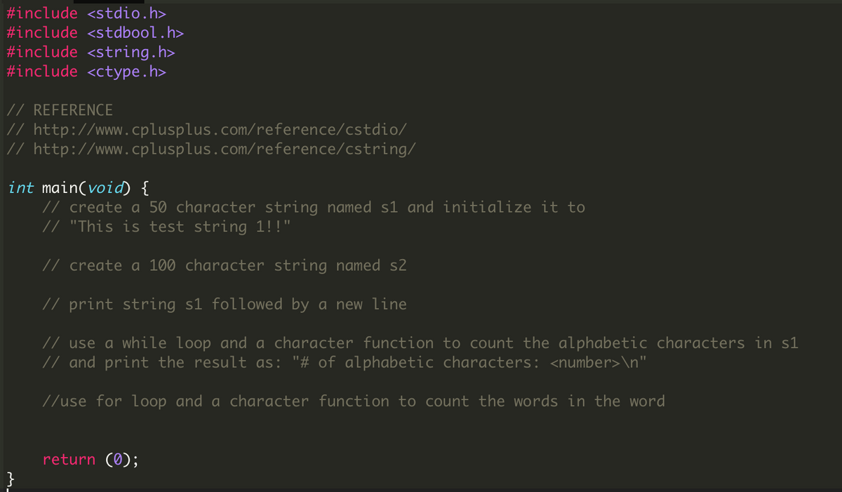 #include <stdio.h>
#include <stdbool.h>
#include <string.h>
#include <ctype.h>
// REFERENCE
// http://www.cplusplus.com/reference/cstdio/
// http://www.cplusplus.com/reference/cstring/
int main(void) {
// create a 50 character string named s1 and initialize it to
// "This is test string 1!!"
// create a 100 character string named s2
// print string s1 followed by a new line
// use a while loop and a character function to count the alphabetic characters in s1
// and print the result as: "# of alphabetic characters: <number>\n"
//use for loop and a character function to count the words in the word
return (0);
