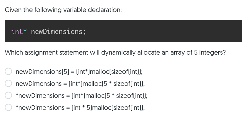 Given the following variable declaration:
int* newDimensions;
Which assignment statement will dynamically allocate an array of 5 integers?
newDimensions[5] = (int*)malloc(sizeof(int)];
newDimensions = (int*)malloc(5 * sizeof(int));
%3D
*newDimensions = (int*)malloc(5 * sizeof(int]];
*newDimensions = (int * 5)malloc(sizeof(int)];
