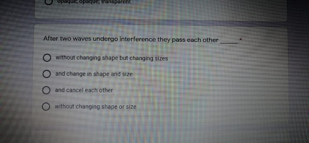 opaque, opaque, transparent
After two waves undergo interference they pass each other
without changing shape but changing sizes
and change in shape and size
and cancel each other
without changing shape or size
