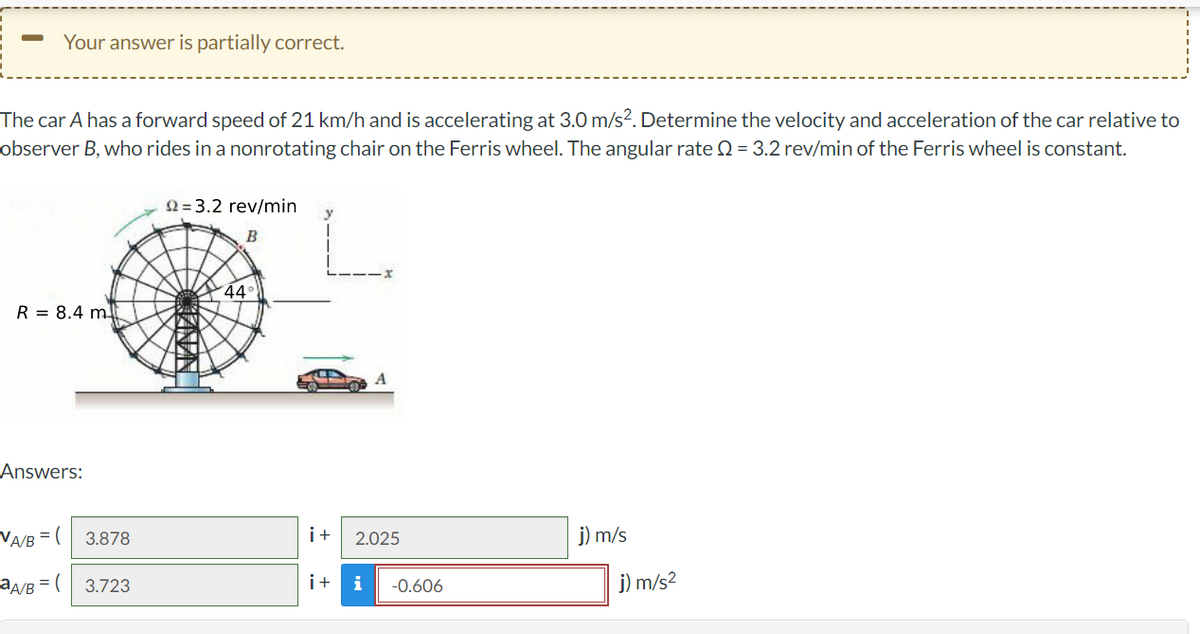 ### Ferris Wheel Car Problem

**Problem Statement:**

The car A has a forward speed of 21 km/h and is accelerating at 3.0 m/s². Determine the velocity and acceleration of the car relative to observer B, who rides in a non-rotating chair on the Ferris wheel. The angular rate Ω = 3.2 rev/min of the Ferris wheel is constant.

**Diagram:**

![Diagram](image-link)

- The Ferris wheel has a radius \( R = 8.4 \) m.
- The angle at which the observer B is located from the horizontal axis is 44°.
- The Ferris wheel has an angular rate \( \Omega = 3.2 \) rev/min.
- The car A is moving along a straight path on the ground.

**Given:**

- Forward Speed of Car A: 21 km/h (convert to m/s: \( 21 \times \frac{1000}{3600} = 5.83 \) m/s)
- Acceleration of Car A: 3.0 m/s²
- Radius of Ferris wheel: \( R = 8.4 \) m
- Angular rate: \( \Omega = 3.2 \) rev/min (convert to rad/s: \( 3.2 \times \frac{2\pi}{60} = 0.335 \) rad/s)
- Angle: 44°

### Answers:

**Velocity ( \(v_{A/B}\) ):**

\[ v_{A/B} = \begin{pmatrix} 3.878 \\ 2.025 \end{pmatrix} \text{ m/s} \]

**Acceleration ( \(a_{A/B}\) ):**

\[ a_{A/B} = \begin{pmatrix} 3.723 \\ -0.606 \end{pmatrix} \text{ m/s}² \]

### Explanation of the Diagram:

1. **Ferris Wheel**: The large circle represents the Ferris wheel. The radius of the wheel is labeled as \( R = 8.4 \) m.
2. **Car A**: The car is shown on a straight path at the base of the Ferris wheel.
3. **Observer B**: Located at an angle of 44° above the horizontal axis on the Ferris wheel.
4. **Angular Rate**: Indicated as