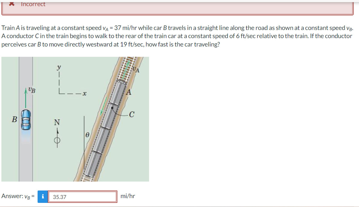 Incorrect
Train A is traveling at a constant speed VÀ = 37 mi/hr while car B travels in a straight line along the road as shown at a constant speed vg.
A conductor C in the train begins to walk to the rear of the train car at a constant speed of 6 ft/sec relative to the train. If the conductor
perceives car B to move directly westward at 19 ft/sec, how fast is the car traveling?
y
UB
x
B
AN
Answer: VB = i
35.37
mi/hr