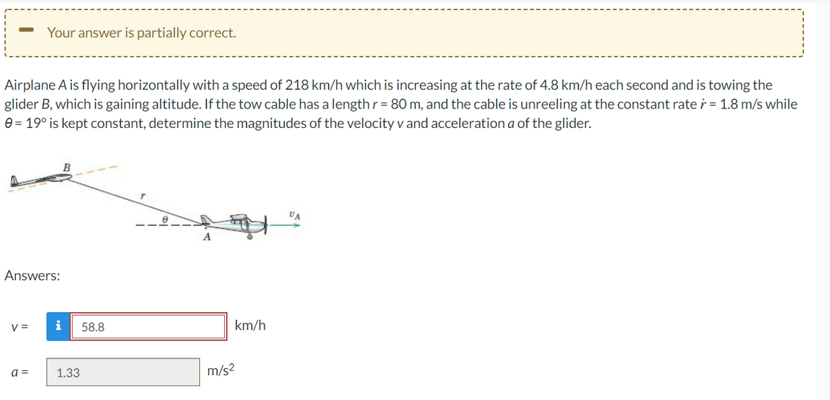 Your answer is partially correct.
Airplane A is flying horizontally with a speed of 218 km/h which is increasing at the rate of 4.8 km/h each second and is towing the
glider B, which is gaining altitude. If the tow cable has a length r = 80 m, and the cable is unreeling at the constant rate r = 1.8 m/s while
0 = 19° is kept constant, determine the magnitudes of the velocity v and acceleration a of the glider.
VA
A
Answers:
V =
a =
i 58.8
1.33
km/h
m/s²