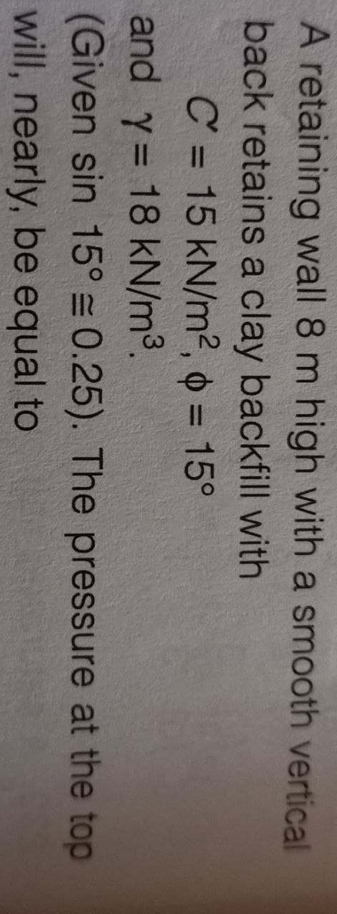 A retaining wall 8 m high with a smooth vertical
back retains a clay backfill with
C = 15 kN/m2², o = 15°
and y= 18 kN/m³.
(Given sin 15° = 0.25). The pressure at the top
will, nearly, be equal to