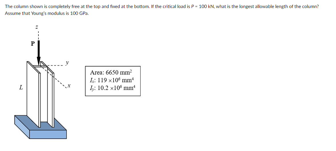 The column shown is completely free at the top and fixed at the bottom. If the critical load is P = 100 kN, what is the longest allowable length of the column?
Assume that Young's modulus is 100 GPa.
L
P
I
y
Area: 6650 mm²
Ix: 119 x106 mm4
Iy: 10.2 x106 mm²