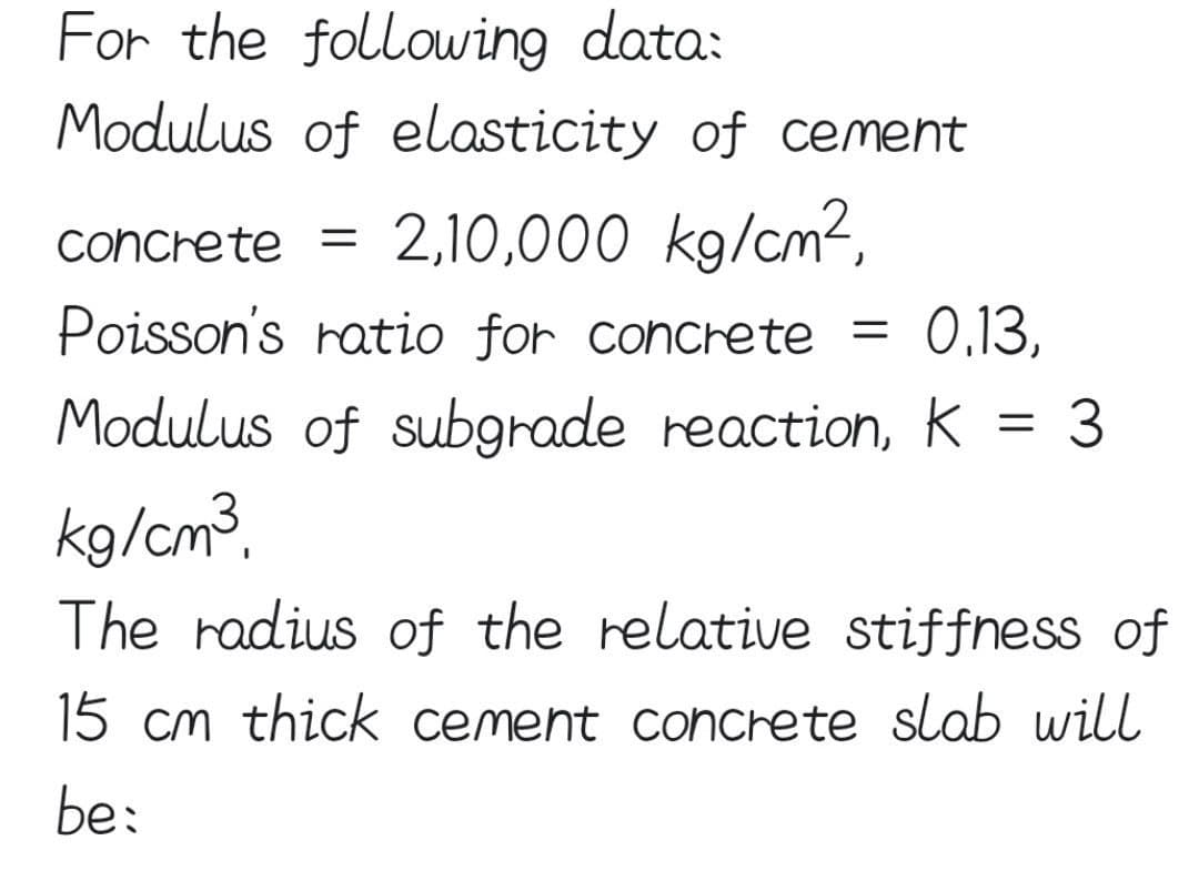 For the following data:
Modulus of elasticity of cement
concrete = 2,10,000 kg/cm²,
Poisson's ratio for concrete
0.13,
Modulus of subgrade reaction, K = 3
kg/cm³.
The radius of the relative stiffness of
15 cm thick cement concrete slab will
be:
=