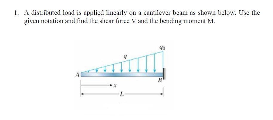 1. A distributed load is applied linearly on a cantilever beam as shown below. Use the
given notation and find the shear force V and the bending moment M.
A
9
L-
90
B