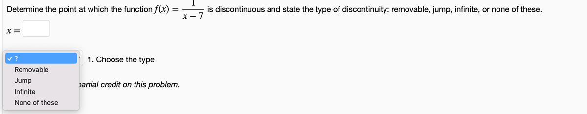 Determine the point at which the function f(x):
=
X =
?
Removable
Jump
Infinite
None of these
1. Choose the type
artial credit on this problem.
is discontinuous and state the type of discontinuity: removable, jump, infinite, or none of these.
x-7