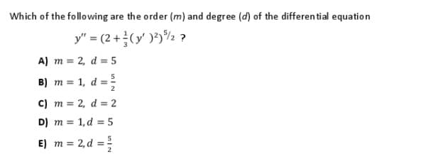 Which of the following are the order (m) and degree (d) of the differen tial equation
y" = (2 +(y' )²)%½ ?
A) m = 2, d = 5
B) m = 1, d =
C) m = 2, d = 2
D) m = 1,d = 5
E) m = 2, d =
