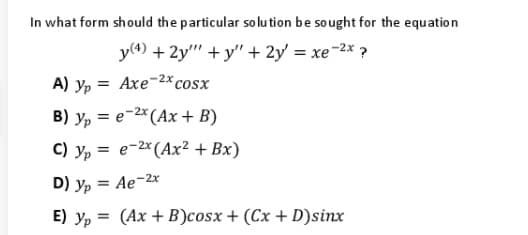 In what form should the particular solu tion be sought for the equation
y(4) + 2y" + y" + 2y' = xe-2x ?
A) yp = Axe2x cosx
B) y, = e-2* (Ax + B)
C) y, = e-2* (Ax² + Bx)
D) Yp =
= Ae-2x
E) y, = (Ax + B)cosx + (Cx + D)sinx
