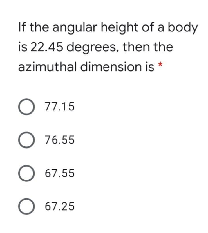 If the angular height of a body
is 22.45 degrees, then the
azimuthal dimension is *
O 77.15
O 76.55
O 67.55
O 67.25
