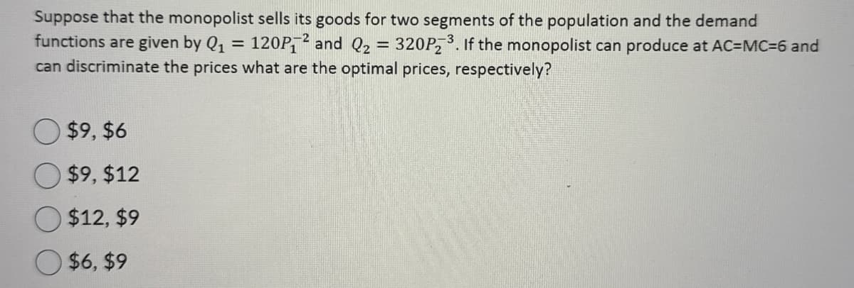 Suppose that the monopolist sells its goods for two segments of the population and the demand
functions are given by Q₁ = 120P2 and Q₂ = 320P23. If the monopolist can produce at AC=MC=6 and
can discriminate the prices what are the optimal prices, respectively?
$9,$6
$9, $12
$12, $9
$6, $9