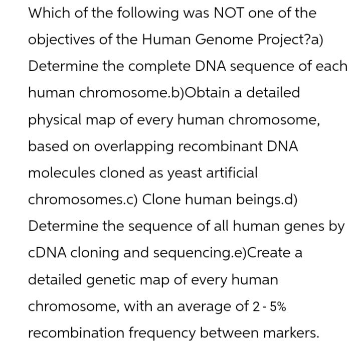 Which of the following was NOT one of the
objectives of the Human Genome Project?a)
Determine the complete DNA sequence of each
human chromosome.b) Obtain a detailed
physical map of every human chromosome,
based on overlapping recombinant DNA
molecules cloned as yeast artificial
chromosomes.c) Clone human beings.d)
Determine the sequence of all human genes by
cDNA cloning and sequencing.e)Create a
detailed genetic map of every human
chromosome, with an average of 2-5%
recombination frequency between markers.