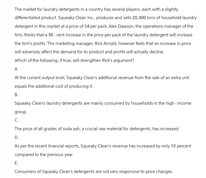 The market for laundry detergents in a country has several players, each with a slightly
differentiated product. Squeaky Clean Inc., produces and sells 20,000 tons of household laundry
detergent in this market at a price of $4 per pack. Alex Dawson, the operations manager of the
firm, thinks that a 50 - cent increase in the price per pack of the laundry detergent will increase
the firm's profits. The marketing manager, Rick Arnold, however feels that an increase in price
will adversely affect the demand for its product and profits will actually decline.
Which of the following, if true, will strengthen Rick's argument?
A.
At the current output level, Squeaky Clean's additional revenue from the sale of an extra unit
equals the additional cost of producing it.
B.
Squeaky Clean's laundry detergents are mainly consumed by households in the high-income
group.
C.
The price of all grades of soda ash, a crucial raw material for detergents, has increased.
D.
As per the recent financial reports, Squeaky Clean's revenue has increased by only 10 percent
compared to the previous year.
E.
Consumers of Squeaky Clean's detergents are not very responsive to price changes.