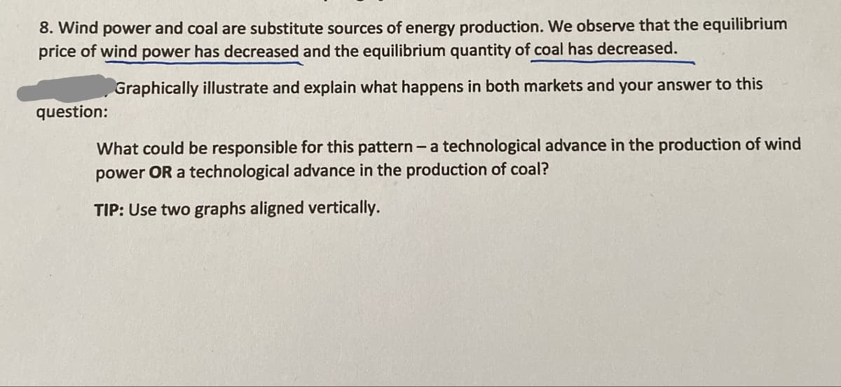 8. Wind power and coal are substitute sources of energy production. We observe that the equilibrium
price of wind power has decreased and the equilibrium quantity of coal has decreased.
question:
Graphically illustrate and explain what happens in both markets and your answer to this
What could be responsible for this pattern - a technological advance in the production of wind
power OR a technological advance in the production of coal?
TIP: Use two graphs aligned vertically.