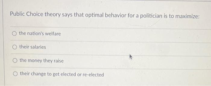 Public Choice theory says that optimal behavior for a politician is to maximize:
the nation's welfare
their salaries
the money they raise
O their change to get elected or re-elected