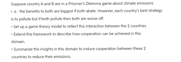 Suppose country A and B are in a Prisoner's Dilemma game about climate emissions
i.e. the benefits to both are biggest if both abate. However, each country's best strategy
is to pollute but if both pollute then both are worse off.
• Set up a game theory model to reflect this interaction between the 2 countries.
Extend this framework to describe how cooperation can be achieved in this
domain.
⚫ Summarize the insights in this domain to induce cooperation between these 2
countries to reduce their emissions.