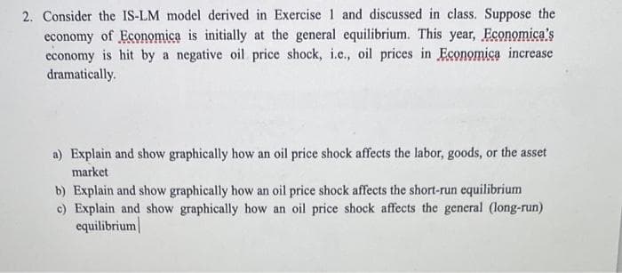 2. Consider the IS-LM model derived in Exercise 1 and discussed in class. Suppose the
economy of Economica is initially at the general equilibrium. This year, Economica's
economy is hit by a negative oil price shock, i.c., oil prices in Economica increase
dramatically.
a) Explain and show graphically how an oil price shock affects the labor, goods, or the asset
market
b) Explain and show graphically how an oil price shock affects the short-run equilibrium
c) Explain and show graphically how an oil price shock affects the general (long-run)
equilibrium