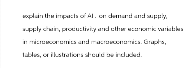 explain the impacts of Al. on demand and supply,
supply chain, productivity and other economic variables
in microeconomics and macroeconomics. Graphs,
tables, or illustrations should be included.