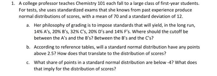 1. A college professor teaches Chemistry 101 each fall to a large class of first-year students.
For tests, she uses standardized exams that she knows from past experience produce
normal distributions of scores, with a mean of 70 and a standard deviation of 12.
a. Her philosophy of grading is to impose standards that will yield, in the long run,
14% A's, 20% B's, 32% C's, 20% D's and 14% F's. Where should the cutoff be
between the A's and the B's? Between the B's and the C's?
b. According to reference tables, will a standard normal distribution have any points
above 2.5? How does that translate to the distribution of scores?
c. What share of points in a standard normal distribution are below-4? What does
that imply for the distribution of scores?