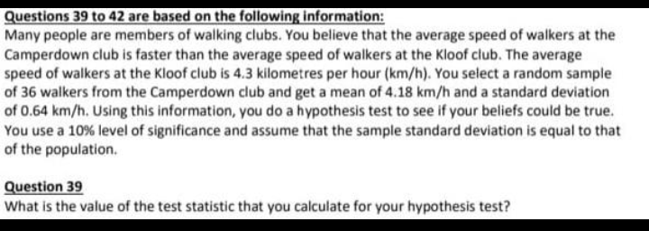 Questions 39 to 42 are based on the following information:
Many people are members of walking clubs. You believe that the average speed of walkers at the
Camperdown club is faster than the average speed of walkers at the Kloof club. The average
speed of walkers at the Kloof club is 4.3 kilometres per hour (km/h). You select a random sample
of 36 walkers from the Camperdown club and get a mean of 4.18 km/h and a standard deviation
of 0.64 km/h. Using this information, you do a hypothesis test to see if your beliefs could be true.
You use a 10% level of significance and assume that the sample standard deviation is equal to that
of the population.
Question 39
What is the value of the test statistic that you calculate for your hypothesis test?