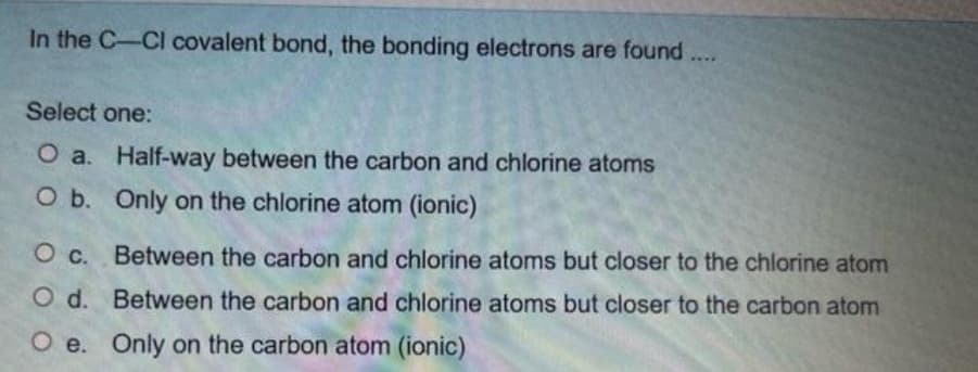 In the C-Cl covalent bond, the bonding electrons are found
Select one:
O a. Half-way between the carbon and chlorine atoms
O b. Only on the chlorine atom (ionic)
O c.
Between the carbon and chlorine atoms but closer to the chlorine atom
Between the carbon and chlorine atoms but closer to the carbon atom
Oe. Only on the carbon atom (ionic)
Od.