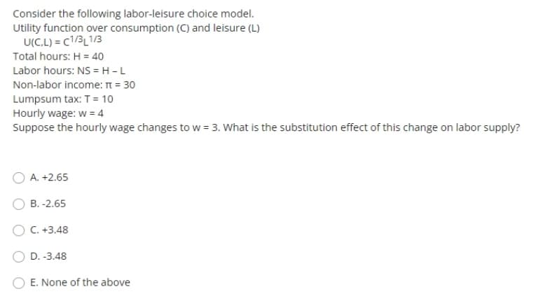 Consider the following labor-leisure choice model.
Utility function over consumption (C) and leisure (L)
U(C.L) = (1/3L1/3
Total hours: H = 40
Labor hours: NS = H - L
Non-labor income: π = 30
Lumpsum tax: T = 10
Hourly wage: w = 4
Suppose the hourly wage changes to w = 3. What is the substitution effect of this change on labor supply?
A. +2.65
B. -2.65
C. +3.48
D.-3.48
E. None of the above