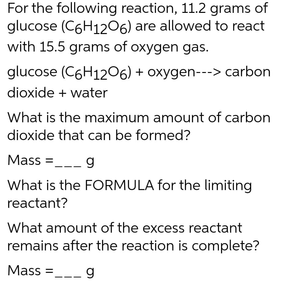 For the following reaction, 11.2 grams of
glucose (C6H1206) are allowed to react
with 15.5 grams of oxygen gas.
glucose (C6H1206) + oxygen---> carbon
dioxide + water
What is the maximum amount of carbon
dioxide that can be formed?
Mass= __ g
What is the FORMULA for the limiting
reactant?
What amount of the excess reactant
remains after the reaction is complete?
Mass=
g