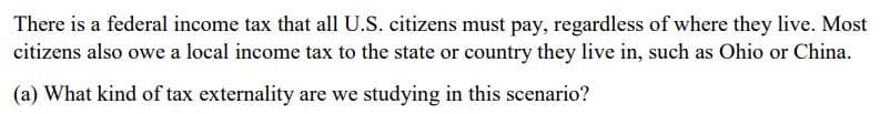 There is a federal income tax that all U.S. citizens must pay, regardless of where they live. Most
citizens also owe a local income tax to the state or country they live in, such as Ohio or China.
(a) What kind of tax externality are we studying in this scenario?